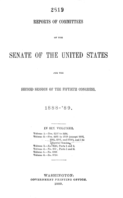 handle is hein.usccsset/usconset33951 and id is 1 raw text is: 


                     2519



            REPORTS   OF  COMMITTEES




                       OF 'iII)C





SENATE OF THE UNITED STATES




                       t'ORv THEZ


SECOND SESSION OF THE FIFTIETH CONGRESS.





            18  8 8-'S  9.





            IN SIX VOLUMES.

      Volnmo 1.-Nos. 23;7 1 2004.
      Volume 2.-Nos. -20 to 2719 (oxcept 2686,
               2705, 270~, and 2710), and I to
               S pecialT Susio
      Volume 3.-No 68, s1  1 2.
      Volume 4.-No. 270 , Parts 1 and 2.
      Volume 5.-No. 2707.
      Volume 6.-No. 710.






            WASHINGTON:
     GOVERNMENT  PRINTING  OFFICE.
                 1889.


