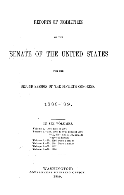 handle is hein.usccsset/usconset33952 and id is 1 raw text is: 






             REPORTS   OF  COMMITTEES




                        OF THE






,SENATE       OF THE        UNITED       STATES




                       FOR THE


SECOND SESSION OF THE FIFTIETH CONGRESS.





            18  8 8-'8   9.






            IN SIX VOLUMES.

      Volumo 1.-Nos. 2397 to 2604.
      Volume 2.-Nos. 2605 to 2719 (except 2686,
               2705, 2707, and 2710), and 1 to
               3 Special Session.
      Volume 3.-No. 2686, Parts 1 and 2.
      Volume 4.-No. 270 , Parts 1 and 2.
      Volume 5.-No. 2707.
      Volume 6.-No. 2710.


       WASHINGTON:
GOVERNMENT   PRINTING  OFFICE!.
             1889.


