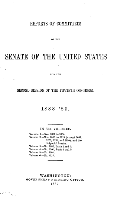 handle is hein.usccsset/usconset33953 and id is 1 raw text is: 






             REPORTS   OF  COMMITTEES




                        OF THE





SENATE OF THE UNITED STATES




                       FOR THE


SECOND SESSION OF THE FIFTIETH CONGRESS.





             188  8-'8   9.






             IN SIX VOLUMES.

      Volume 1.-Nos. 2397 to 2604.
      Volume 2.-Nos. 2605 to 2719 (except 2686,
               2705, 2707, and 2710), and 1 to
               3 Special Session.
      Volume 3.-No. 2686, Parts Land 2.
      Volume 4.-No. 270., Parts 1 and 2.
      Volume 5.-No. 2707.
      Volume 6.-No. 2710.






            WASHINGTON:
     GOVERNMENT   PRINTING  OFFICE.
                 1889.


N


