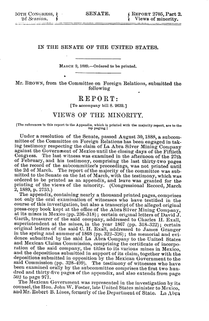 handle is hein.usccsset/usconset33954 and id is 1 raw text is: 
50TH  CONGRESS,  (          SENATE.          (REPORT  2705, Part 2.
   2d Session.   I                             Views  of minority.




          IN THE   SENATE OF THE UNITED STATES.


                  MARCH 2, 1889.-Ordered to be printed.


 Mr. BRowN,  from the Committee on Foreign Relations, submitted the
                             following

                         REPORT:
                      [To accompany bill 8. 2632.]

               VIEWS OF THE MINORITY.
 [The references In this report to the Appendix, which is printed with the majority report, are to the
                             top paging.]
  Under  a resolution of the Senate, passed August 30, 1888, a subcom-
  mittee of the Committee on Foreign Relations has been engaged in tak-
ing testimony respecting the claim of La Abra Silver Mining Company
against the Governmiient of Mexico until the closing days of the Fiftieth
Congiess.  The last witness was examined in the afternoon of the 27th
of February, and his testimony, comprising the last thirty-two pages
of the record of the subcommittee's proceedings, was not printed until
the 2d of March. The  report of the majority of the committee was sub-
mitted to the Senate on the 1st of March, with the testimony, which was
ordered to be printed as an appendix, and leave was granted for the
printing of the views of the minority. (Congressional Record, March
2, 1889, p. 2753.)
  The  appendix, containing nearly a thousand printed pages, comprises
not only the oral examination of witnesses who have testified in the
course of this investigation, but also a transcript of the alleged original
press-copy book kept at the office of the Abra Silver Mining Company,
at its mines in Mexico (pp. 236-318); certain original letters of David J.
Garth, treasurer of the said company, addressed to Charles H. Exall,
superintendent at the mines, in the year 1867 (pp. 318-322); certain
original letters of the said C. H. Exall, addressed to James Granger
in the spring and summer of 1868 (pp. 322-326); the memorial and evi-
dence  submitted by the said La Abra Company  to the United States
and Mexican Claims Commission, comprising the certificate of incorpo-
ration of the said company, the titles to its various mines in Mexico,
and the depositions submitted in support of its claim, together with the
depositions submitted in opposition by the Mexican Government to the
said Commission (pp. 328-499). The testimony of witnesses who have
been examined orally by the subcommittee comprises the first two hun-
dred and thirty-five pages of the appendix, and also extends from page
502 to page 971.
  The Mexican  Government was  represented in the investigation by its
counsel, the Hon. John W. Foster, late. United States minister to Mexico,
and Mr. Robert B. Lines, formerly of the Department of State. La Abra


