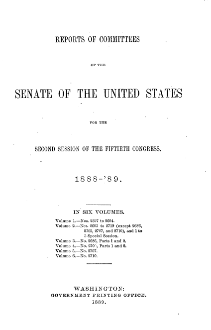 handle is hein.usccsset/usconset33955 and id is 1 raw text is: 







             REPORTS   OF COMMITTEES




                        E OF  THE






SENATE OF THE UNITED STATES




                       FOR TE


SECOND SESSION OF THE FIFTIETH CONGRESS.





             18 88-'8 9.






             IN SIX VOLUMES.

      Volume 1.-Nos. 2397 to 2604.
      Volume 2.-Nos. 2605 to 2719 (except 2686,
               2705, 2707, and 2710), and 1 to
               3 Special Session.
      Volume 3.-No. 2686, Parts 1 and 2.
      Volume 4.-No. 270 -, Parts 1 and 2.
      Volume 5.-No. 2707.
      Volume 6.-No. 2710.






            WASHINGTON:
     GOVERNMENT   PRINTING  OFFICOl.
                  1889.



