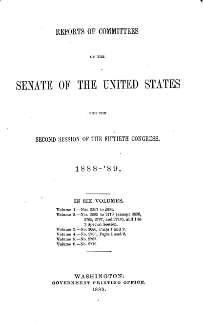 handle is hein.usccsset/usconset33956 and id is 1 raw text is: 





             REPORTS   OF COMMITTEES











SENATE OF THE UNITED STATES




                       FOR THE


SECONI SESSION OF THE FIFTIETH CONGRESS.





             18 8 8-'8   9.






             IN SIX VOLUMES.

      Volume 1.-Nos. 2397 to 2604.
      Volume 2.-Nos. 2605 to 2719 (except 2686,
               2705, 2707, and 2710), and 1 to
               3 Special Session.
       Volume 3.-No. 2686, Parts 1 and 2.
       Volume 4.-No. 270., Payts 1 and 2.
       Volume 5.-No. 2707.
       Volume 6.-No. 2710.






            WASHINGTON:
     GOVERNMENT   PRINTING  OFFIO.
                  1889.


