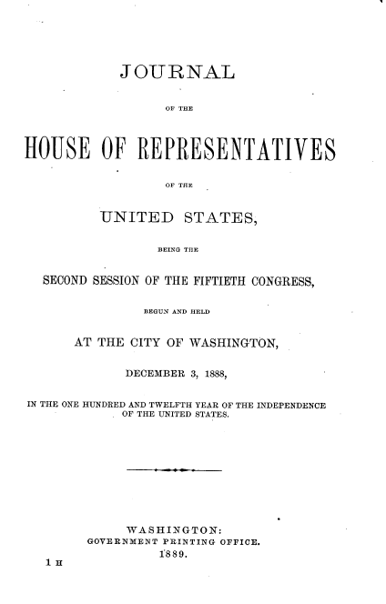 handle is hein.usccsset/usconset33957 and id is 1 raw text is: 





            JOURNAL


                  OF THE



HOUSE OF REPRESENTATIVES

                  OF THE


UNITED


STATES,


BEING THE


  SECOND SESSION OF THE FIFTIETH CONGRESS,


               BEGUN AND HELD


      AT THE CITY OF WASHINGTON,


             DECEMBER 3, 1888,


IN THE ONE HUNDRED AND TWELFTH YEAR OF THE INDEPENDENCE
            OF THE UNITED STATES.










            WASHINGTON:
        GOVERNMENT PRINTING OFFICE.
                 1889.
  1H


