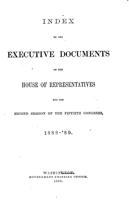 handle is hein.usccsset/usconset33958 and id is 1 raw text is: 




            INDEX



               TO THE




EXECUTIVE DOCUMENTS



               OF THEI




     HOUSE OF REPRESENTATIVES



               'FO THE



  SECOND SESSION OF THE FIFTIETH CONGRESS,


     188 8-'89.










     WASHIN4Zt.
GOVERNMENT PRINTING OFFICm.
        1S89.


