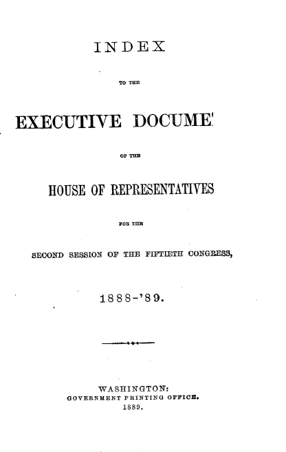 handle is hein.usccsset/usconset33959 and id is 1 raw text is: 




            INDEX



                TO THE




EXECUTIVE DOCUME



                037 TUBE



     HOUSE  OF REPRESENTATIVES


                FOI THE



   SECOND SESSION OF THE FIFTIETH CONGRESS,


     188 8-'8 9.










     WASHINGTON:
GOVERNNENT PRINTING OFFICE.
         1889.



