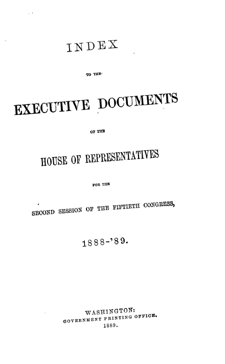 handle is hein.usccsset/usconset33960 and id is 1 raw text is: 




           INDEX


               To TRii



EXECUTIVE DOCUMENTS





      iOUSi E OF REppRESENTATIVES

                ron TLn


OF THB FIFTIETHt CONGRESS,


    1888-'89







    WASHINGTON:
GOVERNMENT PRINTING OFFIC *
        1889.


SEOOND SESSION


