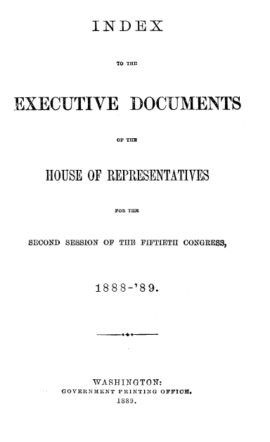 handle is hein.usccsset/usconset33962 and id is 1 raw text is: 

            INDEX



                TO TID U N




EXECUTI-VE DOCUMENTS



                OF7 TUlE


   HOUSE OF REPRESENTATIVES



             FOR THM



SECOND SESSION OF THE FIFTIETH CONGRESS,


     18 8 8-'8 9.










     WASHINGTON:
GOVERNMENT PRINTING OFFICm.
         1889.


