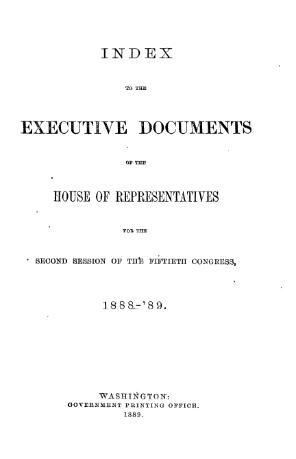 handle is hein.usccsset/usconset33963 and id is 1 raw text is: 





           INDEX



               TO THDM




EXECUTIVE DOCUMENTS



               OF THE


   HOUSE OF REPRESENTATIVES



            FOR THE



SECOND SESSION OF TH3 FIFTIETH CONGRESS,


     18 8 8=' 8 9.










     WASHINGTON:
GOVERNMENT PRINTING OFFICE.
        1889.


