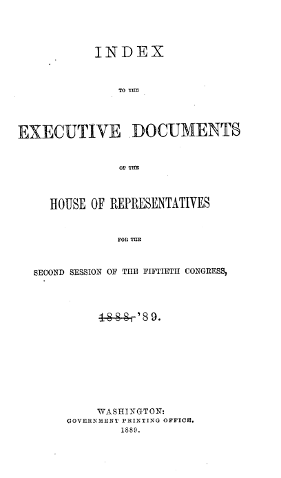 handle is hein.usccsset/usconset33964 and id is 1 raw text is: 





            INDEX



               TO TIMl





EXECUTIVE -DOCUMENTS



                OF Tqg




     HOUSE OF REPRESENTATIVES



               FOR TUE



  SECOND SESSION OF THE FIFTIETH CONGRESS,


     WASHINGTON:
GOVERNMENT PRINTING OFFICE.
        1889.


