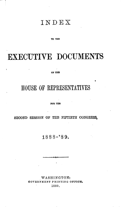 handle is hein.usccsset/usconset33965 and id is 1 raw text is: 




           INDEX



               EO TDIO




EXECUTIVE DOCUMENTS


  HOUSE  OF REPRESENTATIVES



            FOR THE



SECOND SESSION OF THE FIFTIETI COGRESS,


     188 8-'89.









     WASHINGTON:
GOVERNMENT PRINTING OFFIO.
        1889.


