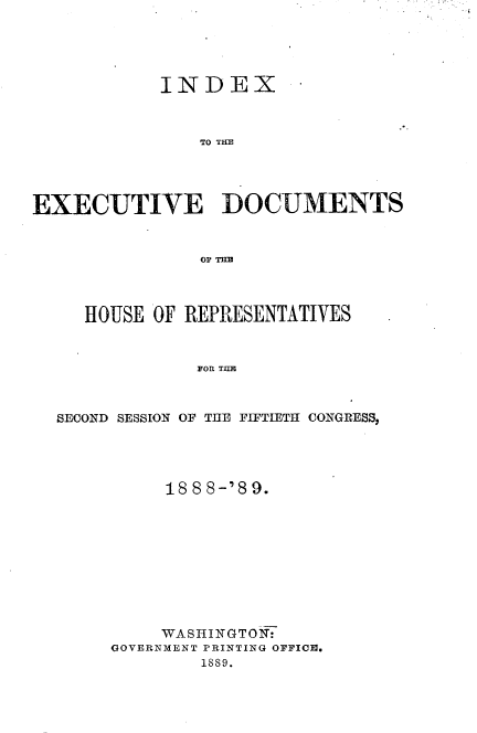 handle is hein.usccsset/usconset33966 and id is 1 raw text is: 





            INDEX



               TO THE




EXECUTIVE DOCUMENTS







     HOUSE OF REPRESENTATIVES


               FOR TI T



  SE COND SESSION OF THE FIFTIETH CONGRES32


     188 8-'8 9.










     WASHINGTON:
GOVERNMENT PRINTING OFFICI.
        1889.


