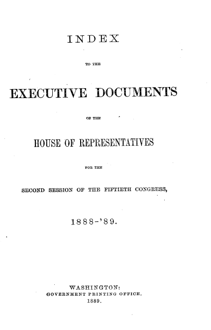 handle is hein.usccsset/usconset33967 and id is 1 raw text is: 





            INDEX



               TO THI




EXECUTIVE DOCUMENTS


                OF THE




     HOUSE OF REPRESENTATIVES


               FOR THE



  SECOND SESSION OF THE FIFTIETH CONGRESS,


     18 8 8-'8 9.










     WASHINGTON:
GOVERNMENT PRINTING OFFICE.
        1889.


