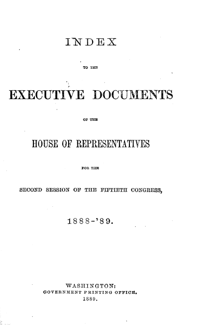 handle is hein.usccsset/usconset33968 and id is 1 raw text is: 





            INDEX



               TO TH1D




EXECUTIVE DOCUMENTS







     HOUSE OF REPRESENTATIVES



               FOR TH



  SECOND SESSION OF THE FIFTIETH CONGRESS,


     18 8 8-'8 9.










     WASHINGTON:
OOVERNMENT PRINTING OFFICE.
        1889.


