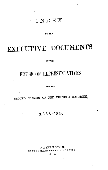 handle is hein.usccsset/usconset33969 and id is 1 raw text is: 





           INDEX



               TO THE




EXECUTIVE DOCUMENTS







     HOUSE. OF REPRESENTATIVES


               FOR THE



   SECOND SESSION OF THE FIFTIETH CONGRESS,


     18 8 8-'8 9.










     WASHINGTON:
GOVERNMENT PRINTING OFFICE.
        1889.


