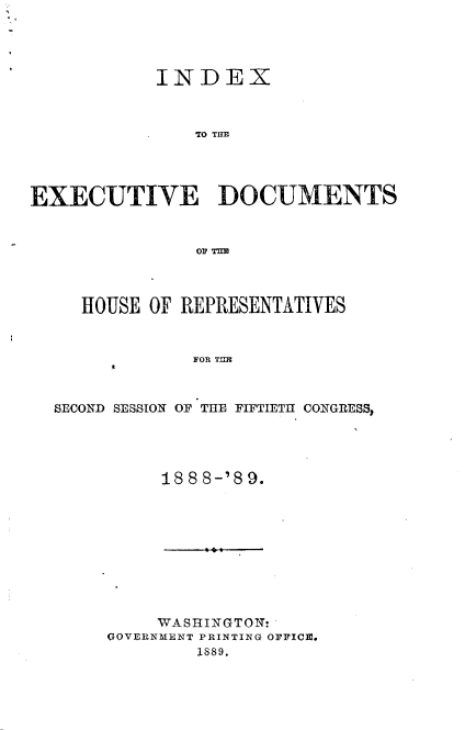 handle is hein.usccsset/usconset33971 and id is 1 raw text is: 




            INDEX



               TO TUD




EXECUTIVE DOCUMENTS



               OP T=l


HOUSE OF REPRESENTATIVES


0


FOR Tml


SECOND SESSION OF THE FIFTIETH CONGRESS,


188 8-'8 9.


     WASHINGTON:
GOVIERNMENT PRINTING OFFICE.
        1889.


