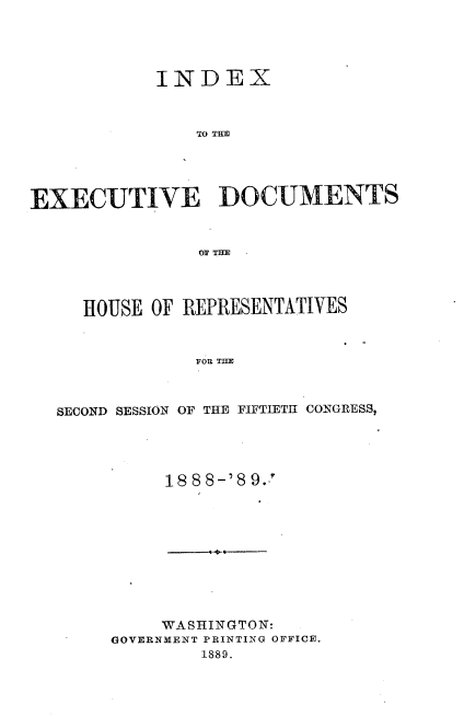 handle is hein.usccsset/usconset33972 and id is 1 raw text is: 




           INDEX



               TO TIM




EXECUTIVE DOCUMENTS







     HOUSE OF REPRESENTATIVES



               FOR TH



  SECOND SESSION OF THE FIFTIETH CONGRESS,


     188 8-'8 9.










     WASHINGTON:
GOVERNMENT PRINTING OFFICE.
        1889.


