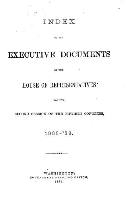 handle is hein.usccsset/usconset33973 and id is 1 raw text is: 




            INDEX



               T6 TUB




EXECUTIVE DOCUMENTS







     HOUSE OF REPRESENTATIVES'


               FOR THE



  SECOND SESSION OF THE FIFTIETH CONGRESS,


     188 8-'89.










     WASHINGTON:
GOVERNMENT PRINTING OFFICIM.
   * 1889.


