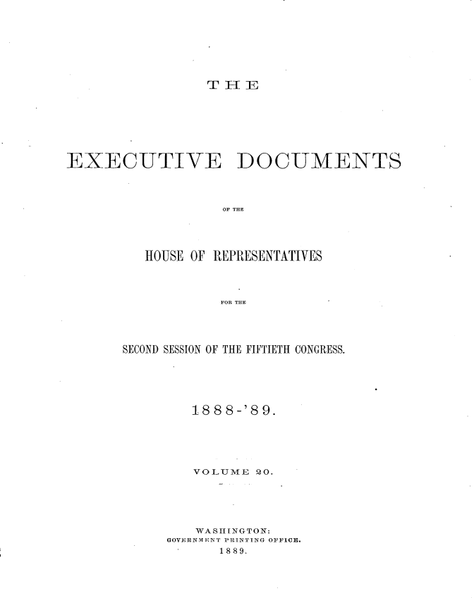 handle is hein.usccsset/usconset33974 and id is 1 raw text is: 








TH[E


EXECUTIVE DOCUMENTS




                   OF THE




          HOUSE OF REPRESENTATIVES




                   FOR THE


SECOND SESSION OF THE FIFTIETH CONGRESS.






         188 8-'8 9.






         VOLUME  20.





         WASHINGTON:
     GOVERNMENT PRINTING OFFICE.
            1889.


