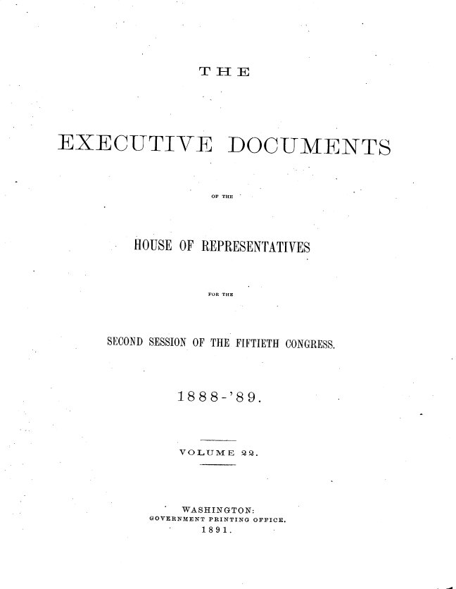 handle is hein.usccsset/usconset33976 and id is 1 raw text is: 






                 TEE







EXECUTIVE DOCUMENTS




                   OF THE





         HOUSE OF REPRESENTATIVES




                   FOR THE


SECOND SESSION OF THE FIFTIETH CONGRESS.





         18 8 8 -'8 9.





         VOLUME  P2.





         WASHINGTON:
     GOVERNMENT PRINTING OFFICE.
            1891.


