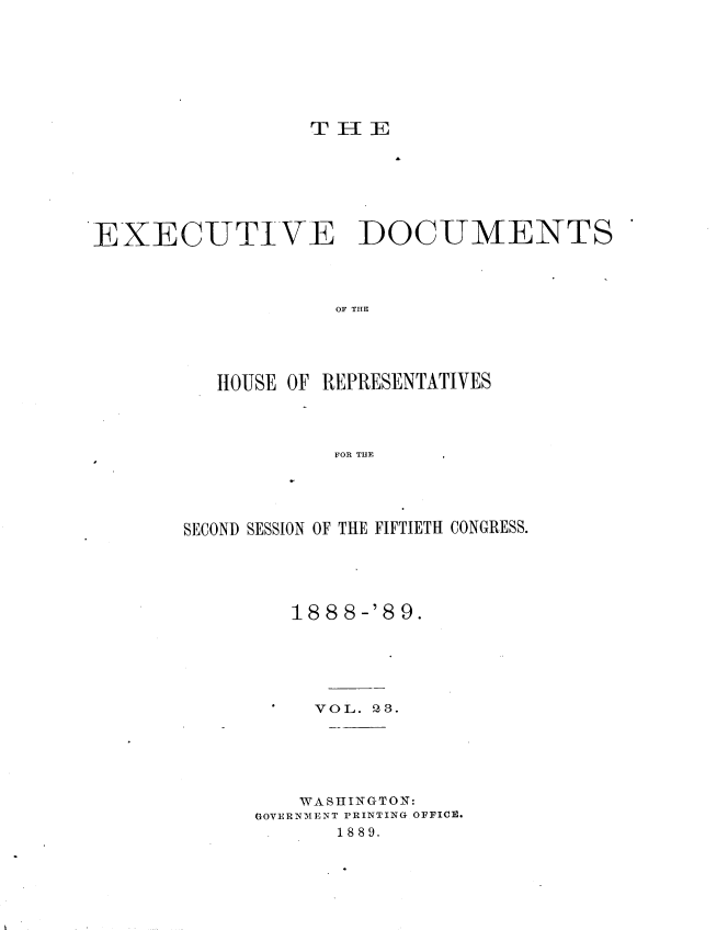 handle is hein.usccsset/usconset33977 and id is 1 raw text is: 








                  TE[








EXECUTIVE DOCUMENTS




                    OF TIE





          HOUSE OF REPRESENTATIVES




                   FOR THE


SECOND SESSION OF THE FIFTIETH CONGRESS.





         18 8 8-'8 9.






           VOL. QS.






         WASHINGTON:
      GOVERNMENT PRINTING OFFICE.
            1889.


