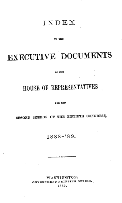handle is hein.usccsset/usconset33978 and id is 1 raw text is: 




           INDEX



               TO THD




EXECUTIVE DOCUMENTS


  HOUSE  OF REPRESENTATIVES


             FOR THB



SECOND SESSION OF THE FIFTIETH CONGRESS,


188 8-'8 9.


     WASHINGTON:
GOVERNMENT PRINTING OFFICE.
        1889.


