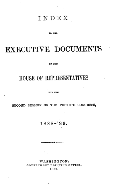 handle is hein.usccsset/usconset33979 and id is 1 raw text is: 



            INDEX,


               TO TEM




EXECUTIVE DOCUMENTS







     HOUSE OF REPRESENTATIVES


               FOR TIM



  SECOND SESSION OF THE FIFTIETH CONGRESS,


188 8-'8 9.


     WASHINGTOT:
GOVERNMENT PRINTING OFFICE.
        1889.


