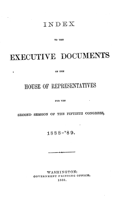 handle is hein.usccsset/usconset33980 and id is 1 raw text is: 





          INDEX



              TO DUN




EXECUTIVE DOCUMENTS


  HOUSE OF REPRESENTATIVES


           YOn THE=



SECOND SESSION OF THE FIFTIETH CONGRESS,


    188 8-'8 9.










    WASHINGTON:
GOVERNMENT PRINTING OFFICIM.
        1889.


