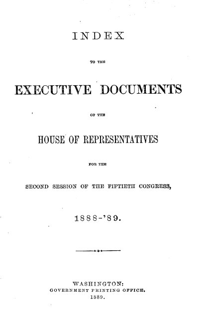 handle is hein.usccsset/usconset33981 and id is 1 raw text is: 





            INDEX



               TO TILM




EXECUTIVE DOCUMENTS



               O TIE




     HOUSE OF REPRESENTATIVES



               FO TEI



  SECOND SESSION OF THE FIFTIETH CONGRESS,


188 8-'89.


     WASHINGTON:
GOVERNMENT PRINTING OFFICM.
        1889.


