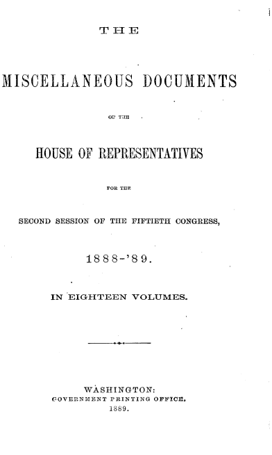 handle is hein.usccsset/usconset33982 and id is 1 raw text is: 


THE


MISCELLANEOUS DOCUMENTS



                OF TRE




     HOUSE  OF REPRESENTATIVES



                FOR THlE


SECOND SESSION OF THE FIFTIETH CONGRESS,




          188 8-'8 9.



     IN EIGHTEEN VOLUMES.










          WASHINGTON:
     C7OVERNMENT PRINTING OFFICE.
              1889.


