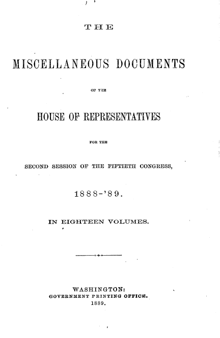 handle is hein.usccsset/usconset33983 and id is 1 raw text is: 


               TiE





MISCELLANEOUS DOCUMENTS



                HOS TUE




     HOUSE  OP REPRESENTATIVES



                FOR THlE


SECOND SESSION OF THE FIFTIETH CONGRESS,




          18 8 8-'8 9.



     IN EIGHTEEN VOLUMES.


-.4-----


     WASHINGTON:
GOVERNMENT PRINTING OFFICI.
         1889.


