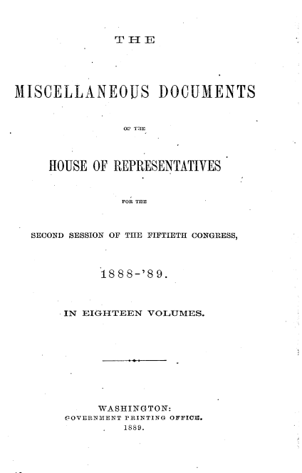 handle is hein.usccsset/usconset33985 and id is 1 raw text is: 



TIE


MISCELLANEOUS DOCUMENTS



                OtI TTIE




     HOUSE  OF REPRESENTATIVES



                FOR THE


SECOND SESSION OF THE FIFTIETH CONGRESS,




          18 88-'8 9.



     IN EIGHTEEN VOLUMES.











          WASHINGTON:
     VIOVERNMENT PRINTING OFFICM.
              1889.


