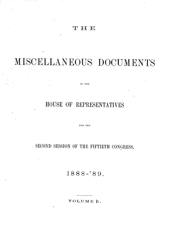 handle is hein.usccsset/usconset33986 and id is 1 raw text is: 



TElIE


MISCELLANEOUS DOCUMENTS


                  OF THE


HOUSE OF


REPRESENTATIVES


FOR THE


SECOND SESSION OF THE FIFTIETH CONGRESS.




        18 8 8-'8 9.


VOL.UME 1.


