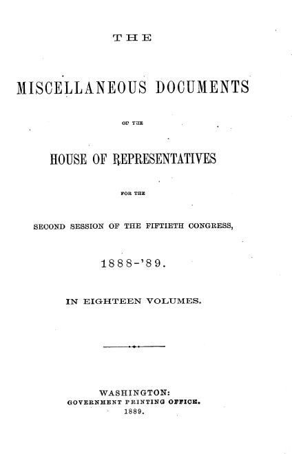 handle is hein.usccsset/usconset33987 and id is 1 raw text is: 



THIE


MISCELLANEOUS DOCUMENTS



                OH TUE




     HOUSE OF REPRESENTATIVES



                FOR THE


SECOND SESSION OF THE FIFTIETH CONGRESS,



          188 8-'8 9.



     IN EIGHTEEN VOLUMES.










          WASHINGTON:
     GOVERNMENT PRINTING OFFICE.
              1889.


