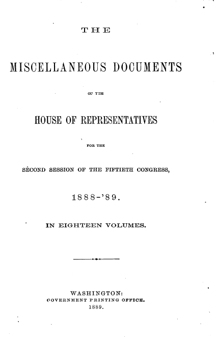 handle is hein.usccsset/usconset33988 and id is 1 raw text is: 



TIE


MISCELLANEOUS DOCUMENTS



                OV TUBE




     HOUSE OF REPRESENTATIVES



                FRo THE



   SECOND SESSION OF THE FIFTIETH CONGRESS,




             18 8 8-'8 9.



       IN EIGHTEEN VOLUMES.










            WASHINGTON:
       GOVERNMENT PRINTING OFFICE.
                1889.



