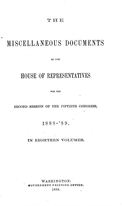 handle is hein.usccsset/usconset33989 and id is 1 raw text is: 




THE


MISCELLANEOUS DOCUMENTS



                OV T E




     HOUSE OF REPRESENTATIVES



                FOR THE


SECOND SESSION OF THE FIFTIETH CONGRESS,




          18 8 8-'8 9.



     IN EIGHTEEN VOLUMES.










          WASHINGTON:
     SQVERNMENT PRINTING OFFICE.
              1889.


