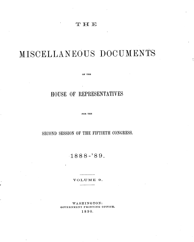 handle is hein.usccsset/usconset33990 and id is 1 raw text is: 





                  THEE








MISCELLANEOUS DOCUMENTS




                   OF THE





          HOUSE OF REPRESENTATIVES




                   FOR THE


SECOND SESSION OF THE FIFTIETH CONGRESS.





         18 8 8-'8 9.





         VOLUME  9.





         WASHINGTON:
      GOVERNMENT PRINTING OFFICE.
            18 90.



