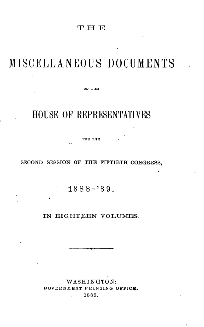 handle is hein.usccsset/usconset33991 and id is 1 raw text is: 



TIE


MISCELLANEOUS DOCUMENTS








     HOUSE OF REPRESENTATIVES



               FOR THE


SECOND SESSION OF THE FIFTIETH CONGRESS,




          1888-'89.



     IN EIGHTEEN VOLUMES.










          WASHINGTON:
     POVERNMENT PRINTING OFFICIC.
             1889.


