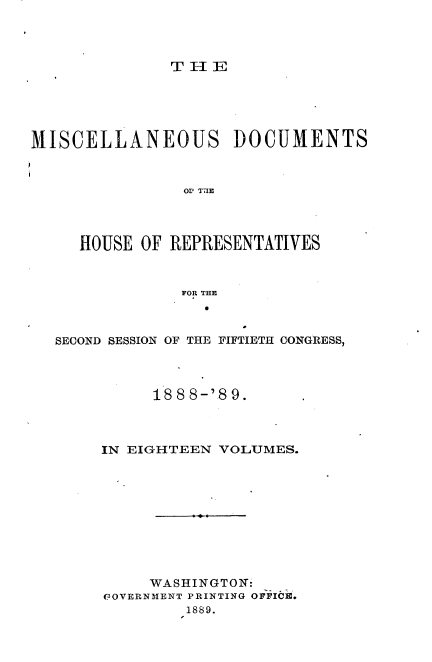 handle is hein.usccsset/usconset33992 and id is 1 raw text is: 




               THE





MISCELLANEOUS DOCUMENTS



                OV T71E




     HOUSE  OF REPRESENTATIVES



                FOR THE



   SECOND SESSION OF THE FIFTIETH CONGRESS,




             188 8-18 9.



       IN EIGHTEEN  VOLUMES.










            WASHINGTON:
        GOVERNMENT PRINTING OFFICIC.
                1889.


