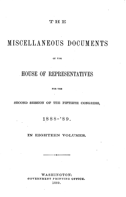 handle is hein.usccsset/usconset33993 and id is 1 raw text is: 




THE


MISCELLANEOUS DOCUMENTS



                OF TE




     HOUSE OF REPRESENTATIVES



               FOR THE


SECOND SESSION OF THE FIFTIETH CONGRESS,




          188 8-'8 9.



     IN EIGHTEEN VOLUMES.










         WASHINGTON:
     GOVERNMENT PRINTING OFFICE,
             1889.


