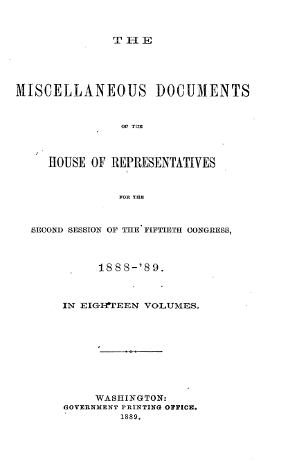 handle is hein.usccsset/usconset33994 and id is 1 raw text is: 



T I-IE


MISCELLANEOUS DOCUMENTS



                OL' TUB




     HOUSE  OF REPRESENTATIVES



                IVOR THR



  SECOND SESSION OF THE FIFTIETH CONGRESS,




             188 8-'8 9.



       IN EIGErEEN  VOLUMES.










            WASHINGTON:
       GOVERNMENT PRINTING OFFICE.
                1889.


