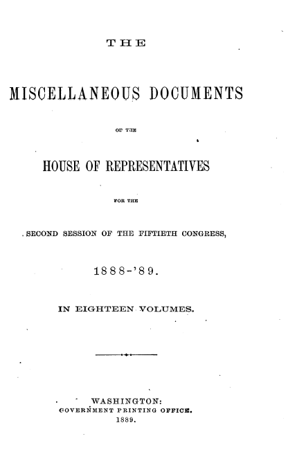 handle is hein.usccsset/usconset33995 and id is 1 raw text is: 



THE


MISCELLANEOUS DOCUMENTS







     HOUSE OF REPRESENTATIVES



               FOR THE


S SECOND SESSION OF THE FIFTIETH CONGRESS,



           188 8-'8 9.



     IN EIGHTEEN VOLUMES.










          WASHINGTON:
     GOVERNMENT PRINTING OFFICE.
              1889.


