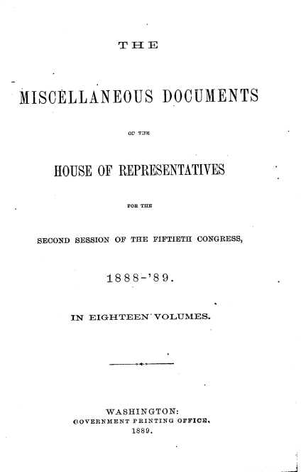 handle is hein.usccsset/usconset33996 and id is 1 raw text is: 



TiE


MISCELLANEOUS DOCUMENTS


                OV TITE




     HOUSE  OF REPRESENTATIVES


                FOR THE


SECOND SESSION OF THE FIFTIETH CONGRESS,



          188 8-'8 9.



     IN EIGHTEEN' VOLUMES.










          WASHINGTON:
     GOVERNMENT PRINTING OFFICIS
              1889.


