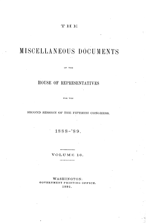handle is hein.usccsset/usconset33998 and id is 1 raw text is: 





T I E


MISCELLANEOUS DOCUMENTS



                OF THE



       11OUSE OF REPRESENTATIVES



                FOR THE


SECOND SESSION OF THE FIFTIETH CONGRESS.




          188 8-'8 9.





          VOLUME  16.






          WASHINGTON:
    GOVERNMENT PRINTING OFFICE.
             1892.



