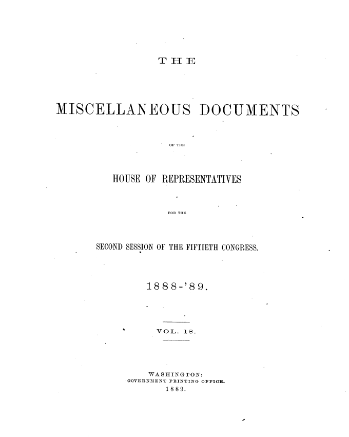 handle is hein.usccsset/usconset34000 and id is 1 raw text is: 







TH1E


MISCELLANEOUS DOCUMENTS




                   OF T E




          HOUSE OF REPRESENTATIVES




                   FOR THE


SECOND SESSION OF THE FIFTIETH CONGRESS.





         18 8 8-'8 9.





         VOL.  18.





         WASHINGTON:
     GOVERNMENT PRINTING OFFICE.
            1889.


