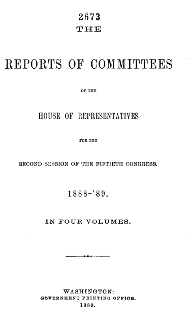 handle is hein.usccsset/usconset34001 and id is 1 raw text is: 

                2673

                THE





REPORTS OF COMMITTEES



                OF THE



       HOUSE OF REPRESENTATIVES


                FOR TIIE



   SECOND SESSION OF THE FIFTIETH CONGRESS.




             1888-'89.



        IN FOUR  VOLUMES.




                 1&





            WASHINGTON:
       GOVERNMENT PRINTING OFFICE.
                1889.


