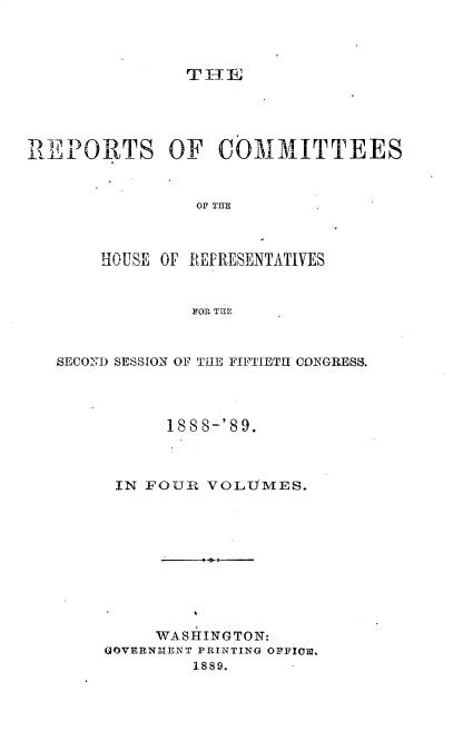 handle is hein.usccsset/usconset34002 and id is 1 raw text is: 




THIE


REPORTS OF COMMITTEES


                OF THE



       HOUSE OF REPRESENTATIVES


                FOR THE



   SECOND SESSION OF TilE FIFTIETH CONGRESS.




             188 8-' 89.



        IN FOUR  VOLUMES.










            WASHINGTON:
       GOVERNMENT PRINTING OFFIOS.
                1889.


