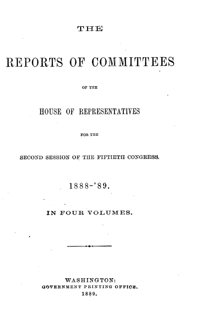 handle is hein.usccsset/usconset34003 and id is 1 raw text is: 



THE


REPORTS OF COMMITTEES


                OF THE



       HOUSE OF REPRESENTATIVES


                FOR THE



   SECOND SESSION OF THE FIFTIETH CONGRESS.




             1888-'89.



         IN FOUR VOLUMES.










            WASHINGTON:
        GOVERNMENT PRINTING OFFICE.
                1889.


