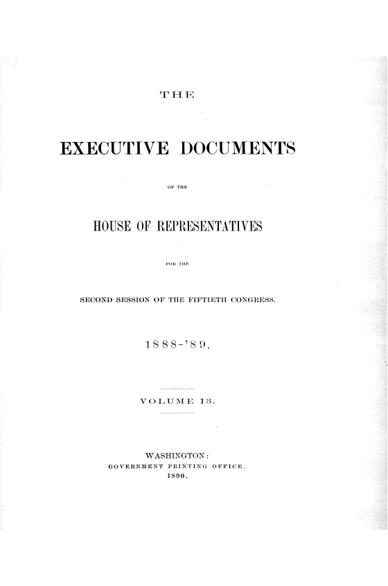 handle is hein.usccsset/usconset34004 and id is 1 raw text is: 










rT T E


EXECUTIVE ]DOCUMENTS








     HOUSE OF REPRESENTATIVES



                FOR~ THEI


SECOND SESSION OF THE FIFTIETH CONGRESS.





          18 8 8-'S 9.






          VOLUME  13.






          WASHINGTON:
    GOVERNMENT PRINTING OFFICE,
             1890.


