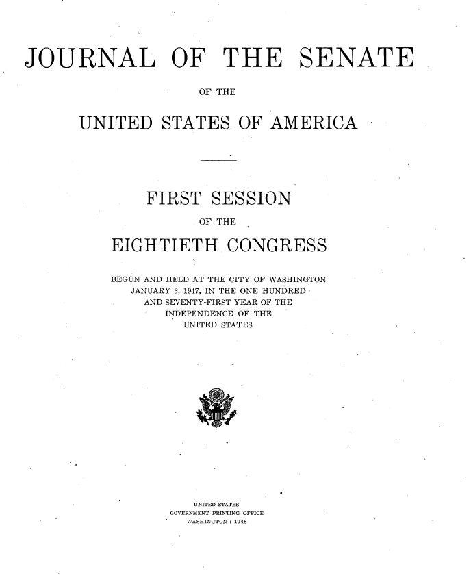 handle is hein.usccsset/usconset34005 and id is 1 raw text is: 






JOURNAL OF THE SENATE


                       OF THE



       UNITED STATES OF AMERICA








                FIRST SESSION

                       OF THE


           EIGHTIETH CONGRESS


           BEGUN AND HELD AT THE CITY OF WASHINGTON
              JANUARY 3, 1947, IN THE ONE HUNDRED
                AND SEVENTY-FIRST YEAR OF THE
                   INDEPENDENCE OF THE
                     UNITED STATES




















                     UNITED STATES
                   GOVERNMENT PRINTING OFFICE
                     WASHINGTON : 1948


