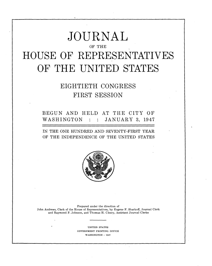 handle is hein.usccsset/usconset34006 and id is 1 raw text is: 





                JOURNAL
                       OF THE

HOUSE OF REPRESENTATIVES

     OF THE UNITED STATES


EIGHTIETH


CONGRESS


FIRST   SESSION


BEGUN


AND   HELD   AT  THE  CITY  OF


WASHINGTON


:  : JANUARY 3, 1947


  IN THE ONE HUNDRED AND SEVENTY-FIRST YEAR
  OF THE INDEPENDENCE OF THE UNITED STATES












              Prepared under the direction of
John Andrews, Clerk of the House of Representatives, by Eugene F. Sharkoff, Journal Clerk
    and Raymond P. Johnson, and Thomas H. Cleary, Assistant Journal Clerks

                  UNITED STATES
              GOVERNMENT PRINTING OFFICE
                 WASHINGTON : 1947



